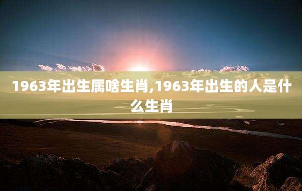 1963年出生属啥生肖,1963年出生的人是什么生肖