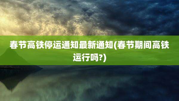 春节高铁停运通知最新通知(春节期间高铁运行吗?)