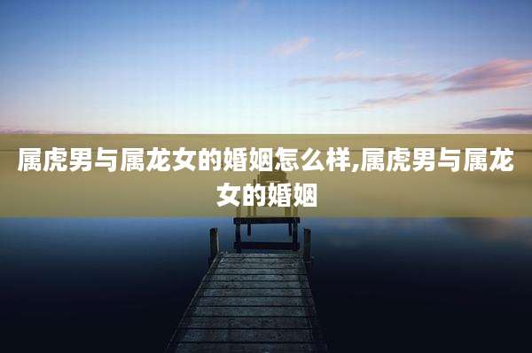 属虎男与属龙女的婚姻怎么样,属虎男与属龙女的婚姻