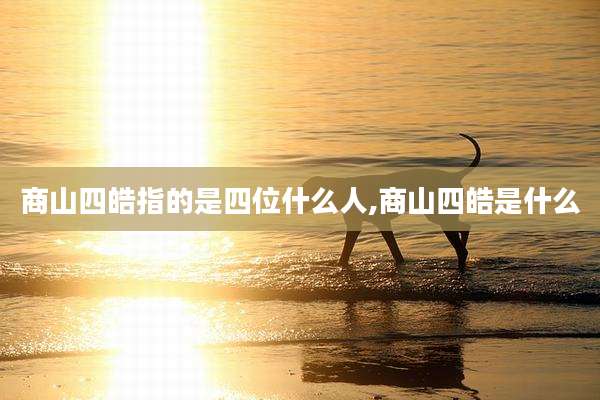 商山四皓指的是四位什么人,商山四皓是什么
