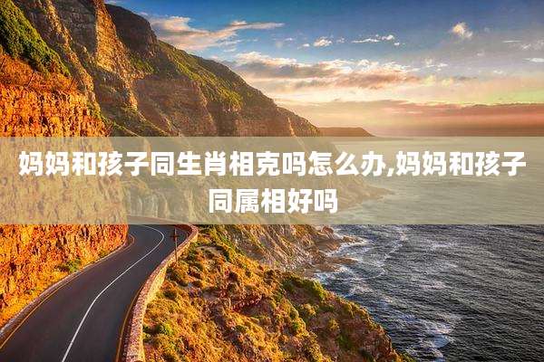 妈妈和孩子同生肖相克吗怎么办,妈妈和孩子同属相好吗