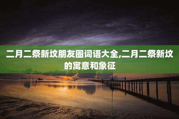 二月二祭新坟朋友圈词语大全,二月二祭新坟的寓意和象征