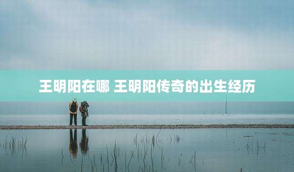 王明阳在哪 王明阳传奇的出生经历