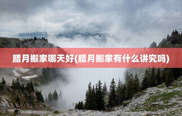 腊月搬家哪天好(腊月搬家有什么讲究吗)