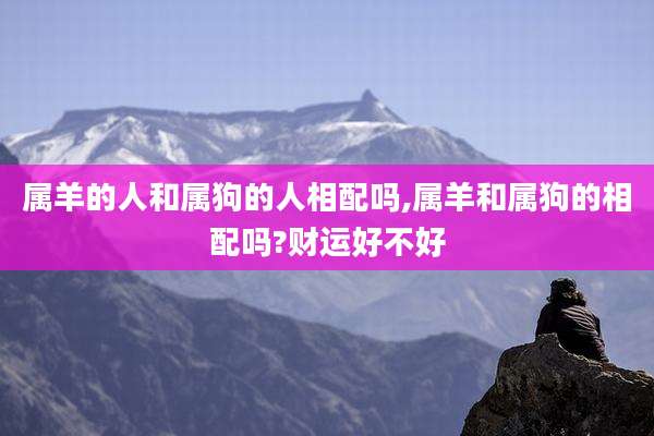 属羊的人和属狗的人相配吗,属羊和属狗的相配吗?财运好不好