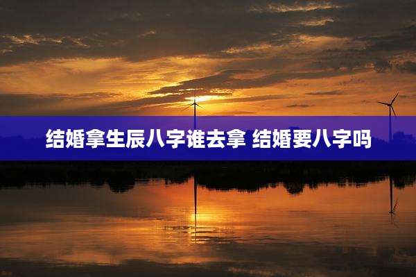 结婚拿生辰八字谁去拿 结婚要八字吗