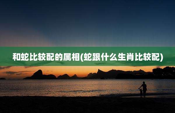 和蛇比较配的属相(蛇跟什么生肖比较配)