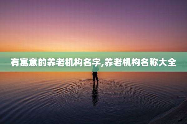 有寓意的养老机构名字,养老机构名称大全