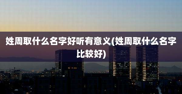 姓周取什么名字好听有意义(姓周取什么名字比较好)