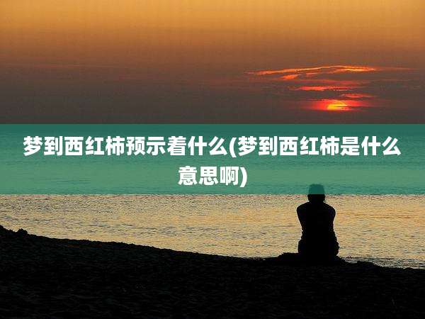 梦到西红柿预示着什么(梦到西红柿是什么意思啊)