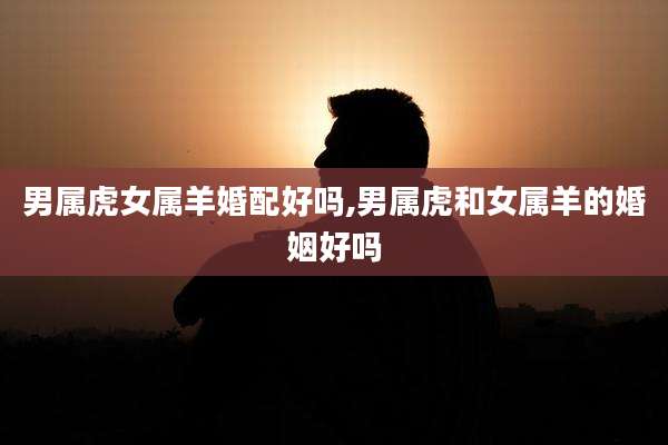 男属虎女属羊婚配好吗,男属虎和女属羊的婚姻好吗