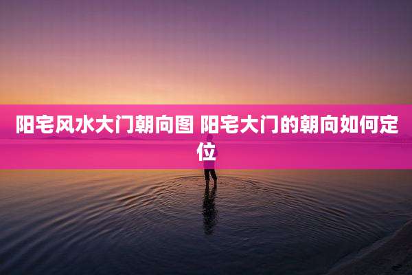阳宅风水大门朝向图 阳宅大门的朝向如何定位