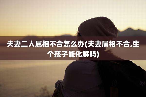夫妻二人属相不合怎么办(夫妻属相不合,生个孩子能化解吗)
