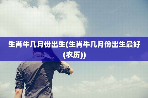 生肖牛几月份出生(生肖牛几月份出生最好(农历))