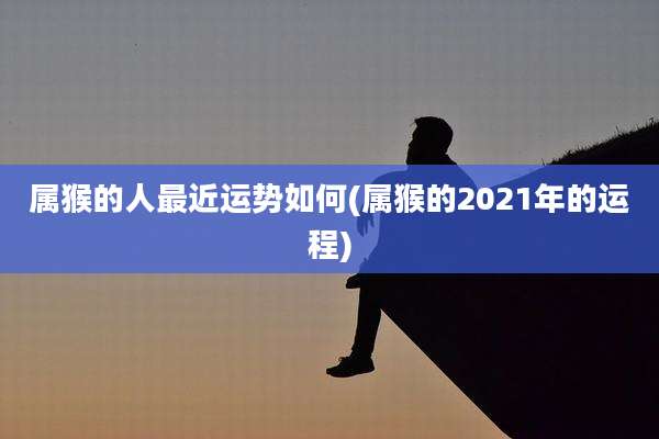 属猴的人最近运势如何(属猴的2021年的运程)