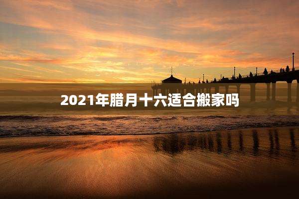 2021年腊月十六适合搬家吗
