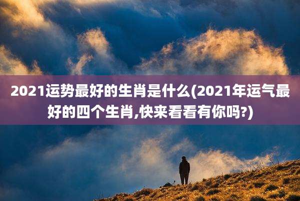2021运势最好的生肖是什么(2021年运气最好的四个生肖,快来看看有你吗?)