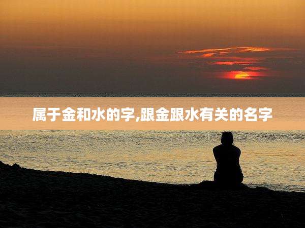 属于金和水的字,跟金跟水有关的名字