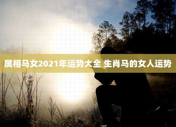 属相马女2021年运势大全 生肖马的女人运势
