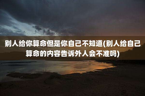 别人给你算命但是你自己不知道(别人给自己算命的内容告诉外人会不准吗)