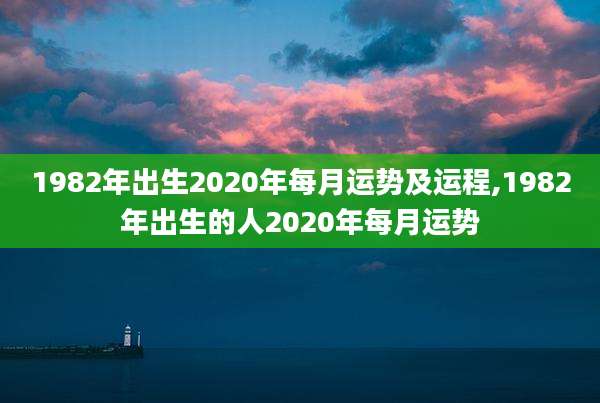 1982年出生2020年每月运势及运程,1982年出生的人2020年每月运势