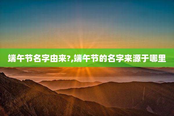 端午节名字由来?,端午节的名字来源于哪里