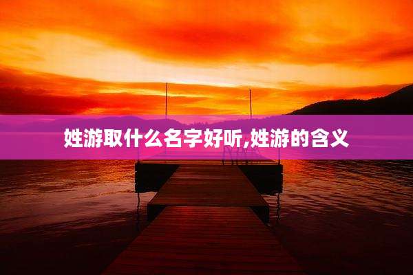 姓游取什么名字好听,姓游的含义