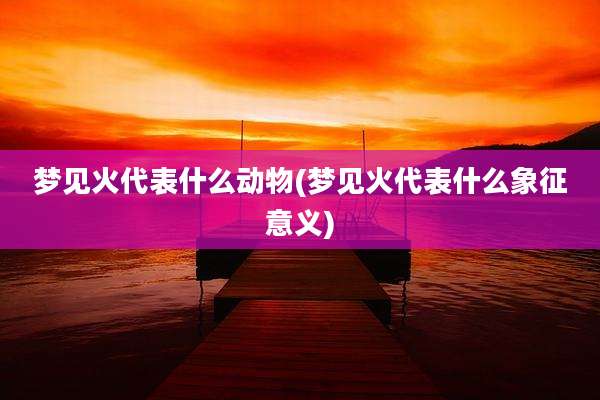 梦见火代表什么动物(梦见火代表什么象征意义)