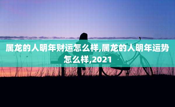 属龙的人明年财运怎么样,属龙的人明年运势怎么样,2021