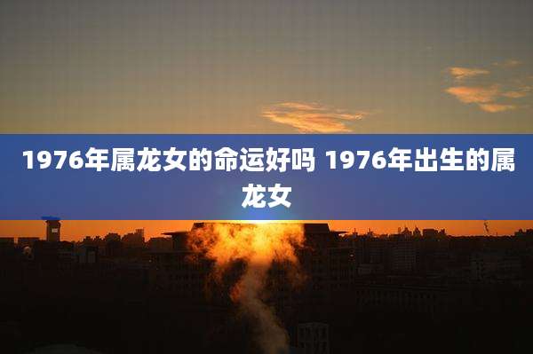 1976年属龙女的命运好吗 1976年出生的属龙女