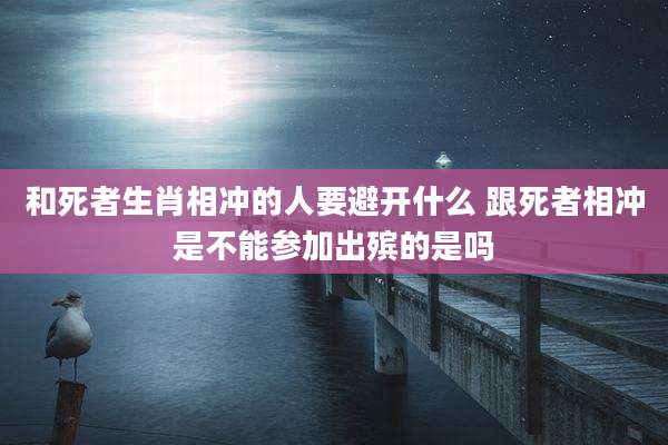 和死者生肖相冲的人要避开什么 跟死者相冲是不能参加出殡的是吗