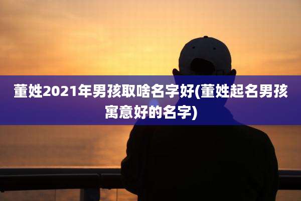 董姓2021年男孩取啥名字好(董姓起名男孩寓意好的名字)