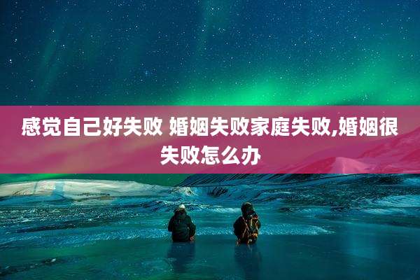 感觉自己好失败 婚姻失败家庭失败,婚姻很失败怎么办
