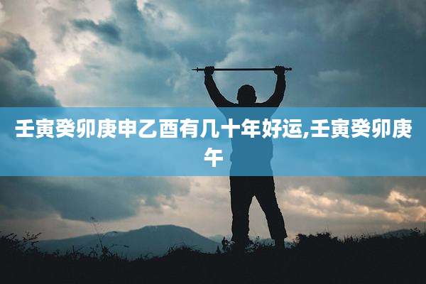 壬寅癸卯庚申乙酉有几十年好运,壬寅癸卯庚午