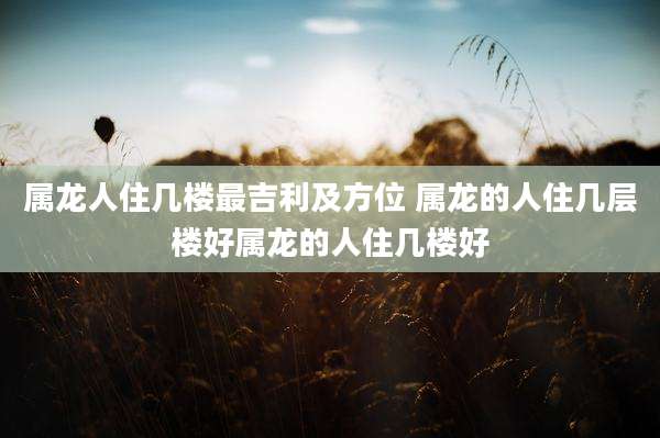 属龙人住几楼最吉利及方位 属龙的人住几层楼好属龙的人住几楼好