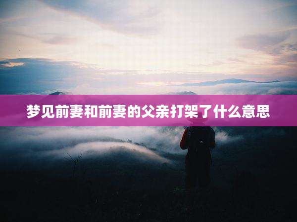 梦见前妻和前妻的父亲打架了什么意思