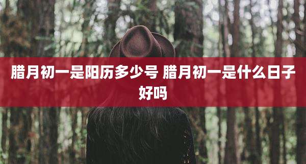 腊月初一是阳历多少号 腊月初一是什么日子好吗