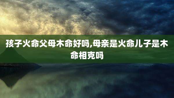 孩子火命父母木命好吗,母亲是火命儿子是木命相克吗