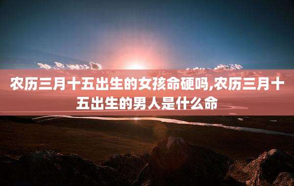 农历三月十五出生的女孩命硬吗,农历三月十五出生的男人是什么命