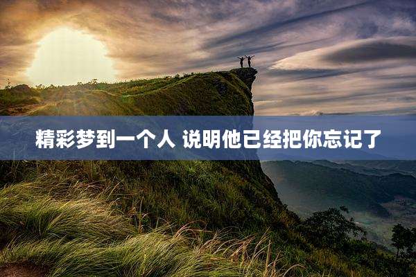 精彩梦到一个人 说明他已经把你忘记了