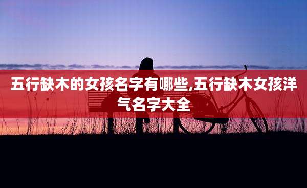五行缺木的女孩名字有哪些,五行缺木女孩洋气名字大全