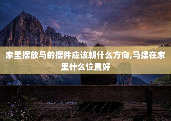 家里摆放马的摆件应该朝什么方向,马摆在家里什么位置好