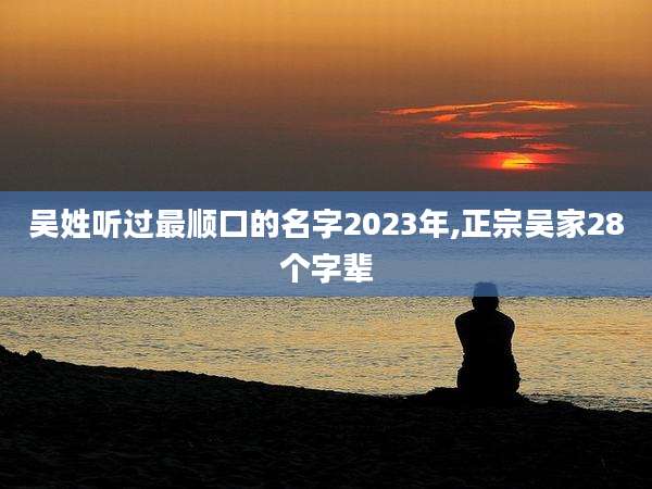 吴姓听过最顺口的名字2023年,正宗吴家28个字辈