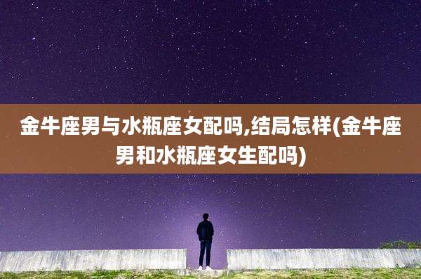 金牛座男与水瓶座女配吗,结局怎样(金牛座男和水瓶座女生配吗)