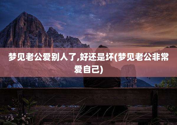 梦见老公爱别人了,好还是坏(梦见老公非常爱自己)