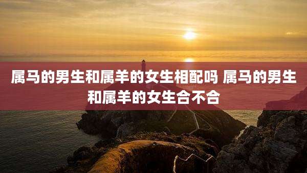 属马的男生和属羊的女生相配吗 属马的男生和属羊的女生合不合