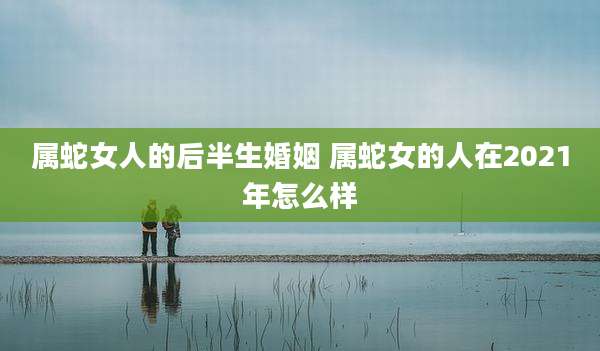 属蛇女人的后半生婚姻 属蛇女的人在2021年怎么样