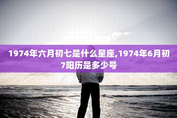 1974年六月初七是什么星座,1974年6月初7阳历是多少号