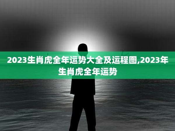 2023生肖虎全年运势大全及运程图,2023年生肖虎全年运势