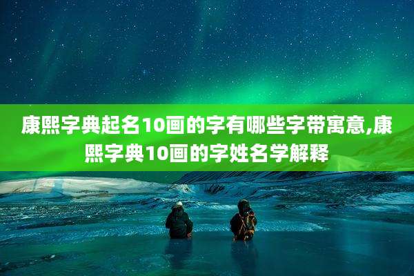康熙字典起名10画的字有哪些字带寓意,康熙字典10画的字姓名学解释